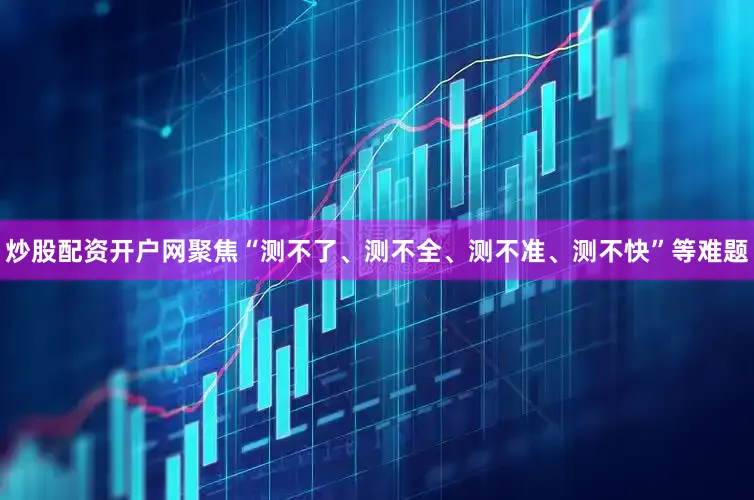 炒股配资开户网聚焦“测不了、测不全、测不准、测不快”等难题