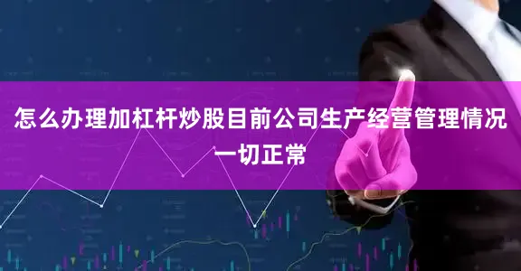 怎么办理加杠杆炒股目前公司生产经营管理情况一切正常