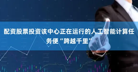 配资股票投资该中心正在运行的人工智能计算任务便“跨越千里”